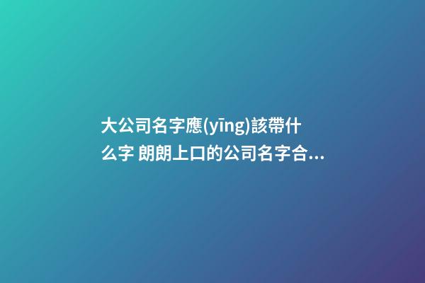 大公司名字應(yīng)該帶什么字 朗朗上口的公司名字合集